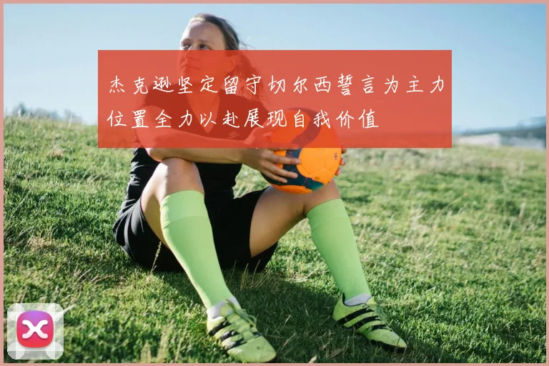杰克逊坚定留守切尔西誓言为主力位置全力以赴展现自我价值