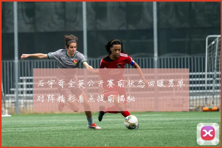 石宇奇全英公开赛前状态回暖男单对阵精彩看点提前揭秘