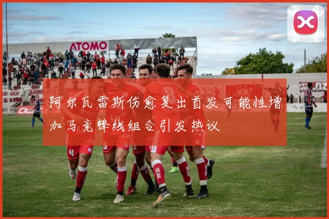 阿尔瓦雷斯伤愈复出首发可能性增加马竞锋线组合引发热议