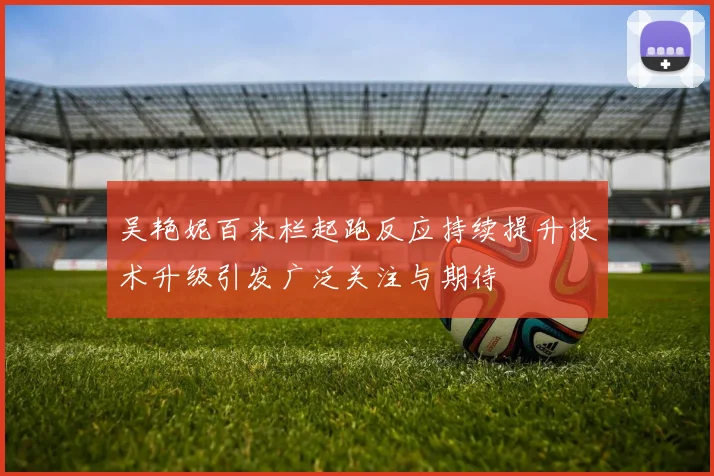 吴艳妮百米栏起跑反应持续提升技术升级引发广泛关注与期待